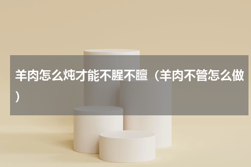 羊肉怎么炖才能不腥不膻（羊肉不管怎么做）