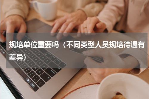 规培单位重要吗（不同类型人员规培待遇有差异）