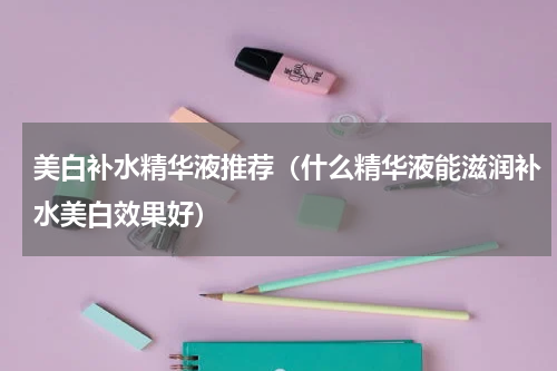 美白补水精华液推荐（什么精华液能滋润补水美白效果好）