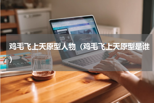 鸡毛飞上天原型人物（鸡毛飞上天原型是谁）