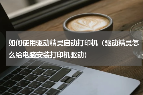 如何使用驱动精灵启动打印机（驱动精灵怎么给电脑安装打印机驱动）
