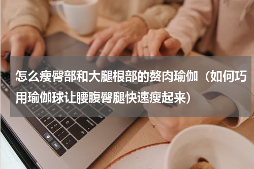 怎么瘦臀部和大腿根部的赘肉瑜伽（如何巧用瑜伽球让腰腹臀腿快速瘦起来）