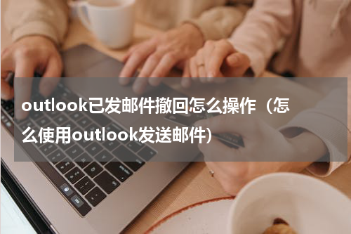 outlook已发邮件撤回怎么操作（怎么使用outlook发送邮件）