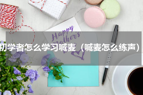 初学者怎么学习喊麦（喊麦怎么练声）