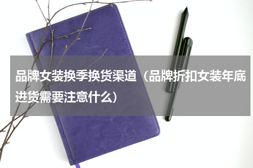 品牌女装换季换货渠道（品牌折扣女装年底进货需要注意什么）