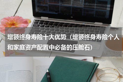 增额终身寿险十大优势（增额终身寿险个人和家庭资产配置中必备的压舱石）