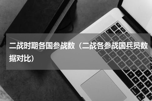 二战时期各国参战数（二战各参战国兵员数据对比）