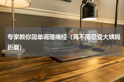 专家教你简单调理痛经（再不用忍受大姨妈折磨）