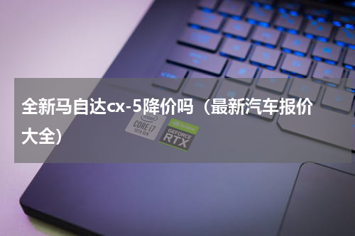 全新马自达cx-5降价吗（最新汽车报价大全）