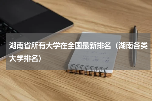 湖南省所有大学在全国最新排名（湖南各类大学排名）