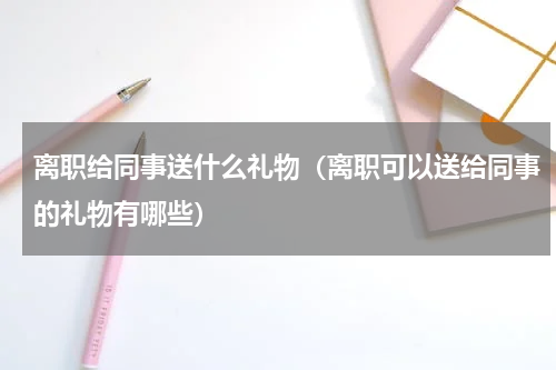 离职给同事送什么礼物（离职可以送给同事的礼物有哪些）
