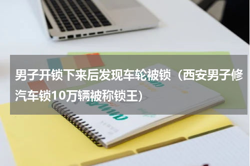 男子开锁下来后发现车轮被锁（西安男子修汽车锁10万辆被称锁王）