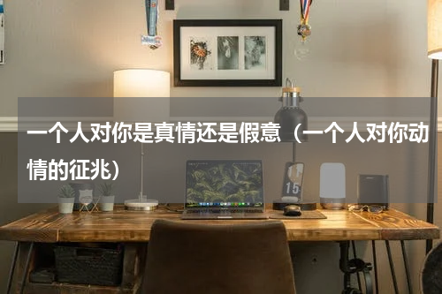 一个人对你是真情还是假意（一个人对你动情的征兆）