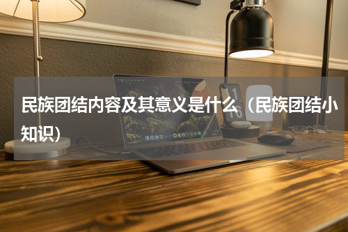 民族团结内容及其意义是什么（民族团结小知识）