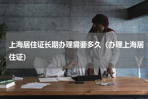 上海居住证长期办理需要多久（办理上海居住证）