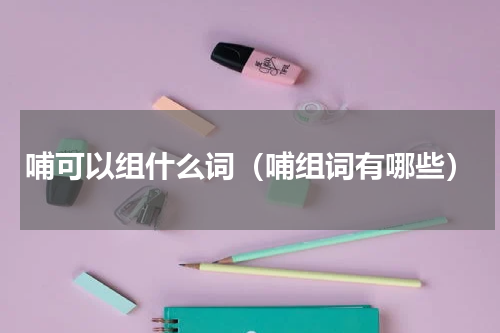 哺可以组什么词（哺组词有哪些）