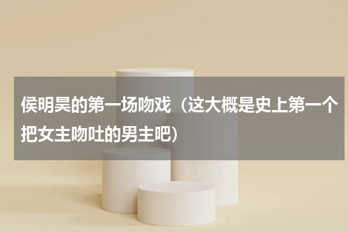 侯明昊的第一场吻戏（这大概是史上第一个把女主吻吐的男主吧）