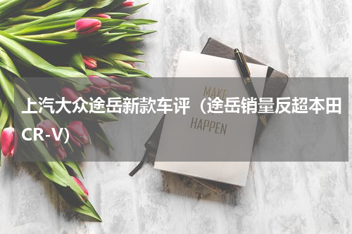 上汽大众途岳新款车评（途岳销量反超本田CR-V）