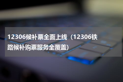 12306候补票全面上线（12306铁路候补购票服务全覆盖）