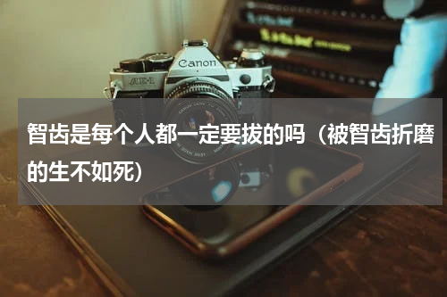 智齿是每个人都一定要拔的吗（被智齿折磨的生不如死）