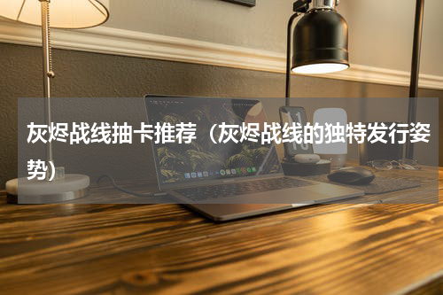 灰烬战线抽卡推荐（灰烬战线的独特发行姿势）