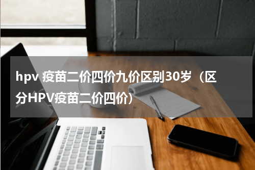 hpv 疫苗二价四价九价区别30岁（区分HPV疫苗二价四价）