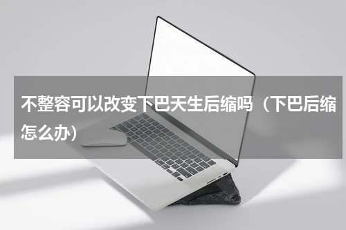 不整容可以改变下巴天生后缩吗（下巴后缩怎么办）