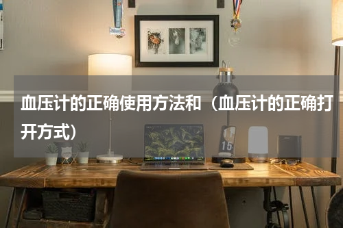 血压计的正确使用方法和（血压计的正确打开方式）
