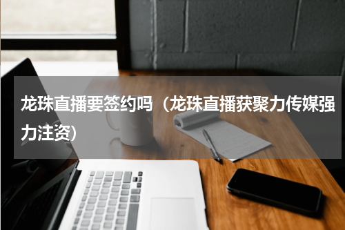龙珠直播要签约吗（龙珠直播获聚力传媒强力注资）