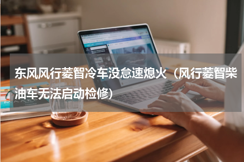 东风风行菱智冷车没怠速熄火（风行菱智柴油车无法启动检修）