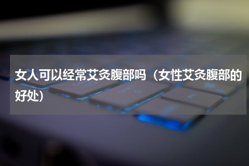 女人可以经常艾灸腹部吗（女性艾灸腹部的好处）