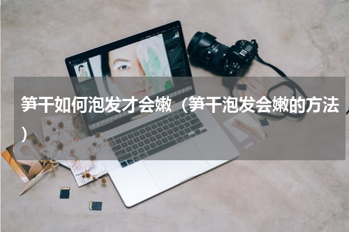 笋干如何泡发才会嫩（笋干泡发会嫩的方法）