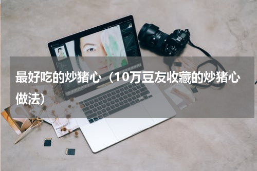 最好吃的炒猪心（10万豆友收藏的炒猪心做法）