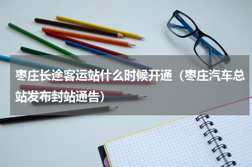 枣庄长途客运站什么时候开通（枣庄汽车总站发布封站通告）