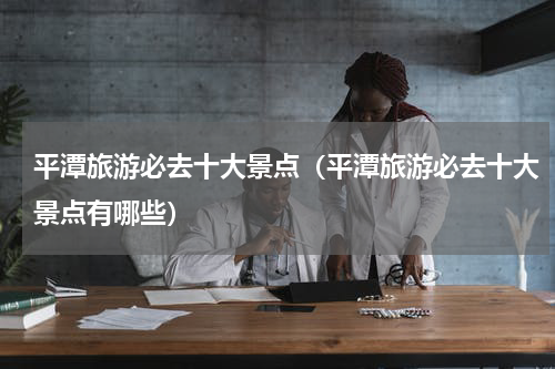 平潭旅游必去十大景点（平潭旅游必去十大景点有哪些）