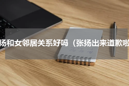 张扬和女邻居关系好吗（张扬出来道歉啦）