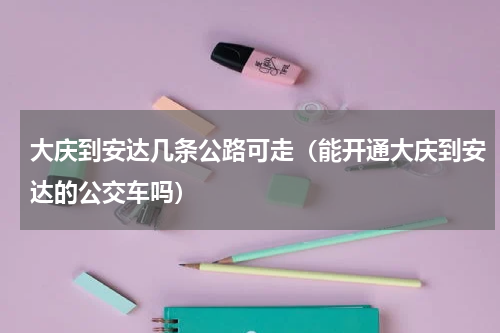 大庆到安达几条公路可走（能开通大庆到安达的公交车吗）