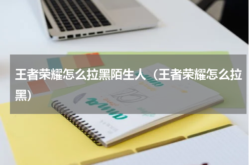 王者荣耀怎么拉黑陌生人（王者荣耀怎么拉黑）