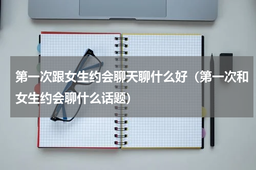 第一次跟女生约会聊天聊什么好（第一次和女生约会聊什么话题）