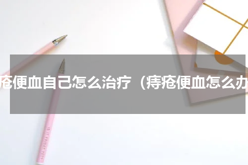 痔疮便血自己怎么治疗（痔疮便血怎么办）