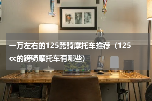 一万左右的125跨骑摩托车推荐（125cc的跨骑摩托车有哪些）