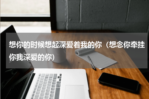 想你的时候想起深爱着我的你（想念你牵挂你我深爱的你）