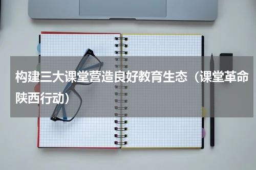 构建三大课堂营造良好教育生态（课堂革命陕西行动）