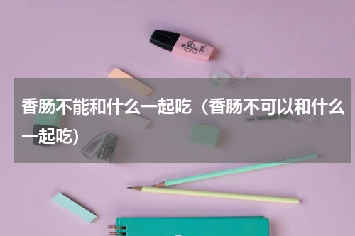 香肠不能和什么一起吃（香肠不可以和什么一起吃）