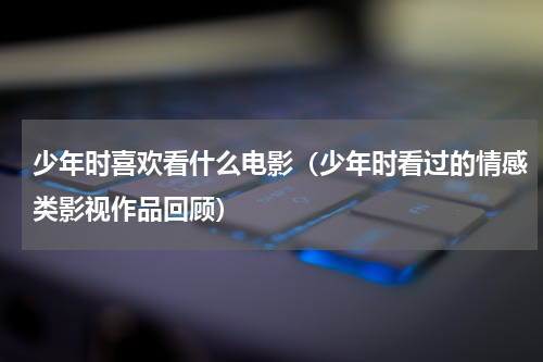 少年时喜欢看什么电影（少年时看过的情感类影视作品回顾）