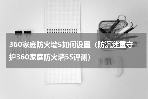 360家庭防火墙5如何设置（防沉迷重守护360家庭防火墙5S评测）