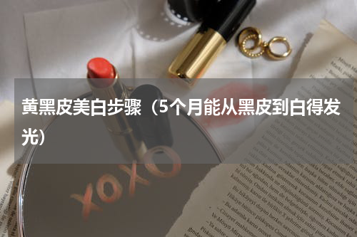 黄黑皮美白步骤（5个月能从黑皮到白得发光）
