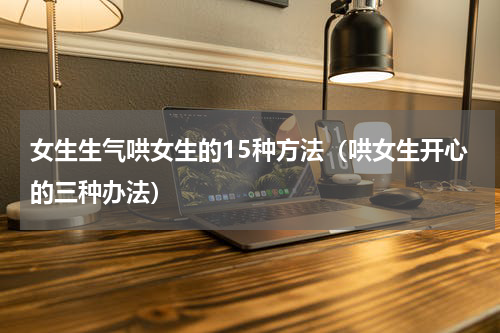 女生生气哄女生的15种方法（哄女生开心的三种办法）