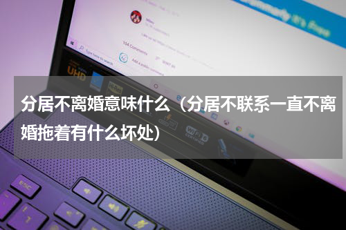 分居不离婚意味什么（分居不联系一直不离婚拖着有什么坏处）