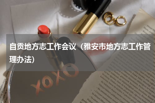 自贡地方志工作会议（雅安市地方志工作管理办法）